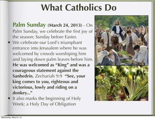 What Catholics Do
            Palm Sunday (March 24, 2013) - On
            Palm Sunday, we celebrate the ﬁrst joy of
            the season; Sunday before Easter.
      •     We celebrate our Lord's triumphant
            entrance into Jerusalem where he was
            welcomed by crowds worshiping him
            and laying down palm leaves before him.
            He was welcomed as “King” and was a
            courageous statement against the
            Sanhedrin. Zechariah 9:9 “See, your
            king comes to you, righteous and
            victorious, lowly and riding on a
            donkey...”
      •     It also marks the beginning of Holy
            Week; a Holy Day of Obligation

Wednesday, March 6, 13
 