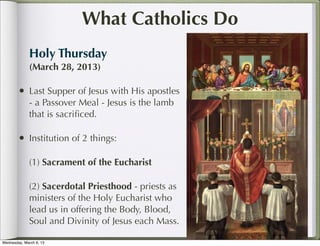 What Catholics Do
              Holy Thursday
              (March 28, 2013)

        • Last Supper of Jesus with His apostles
              - a Passover Meal - Jesus is the lamb
              that is sacriﬁced.

        • Institution of 2 things:

              (1) Sacrament of the Eucharist

              (2) Sacerdotal Priesthood - priests as
              ministers of the Holy Eucharist who
              lead us in offering the Body, Blood,
              Soul and Divinity of Jesus each Mass.

Wednesday, March 6, 13
 