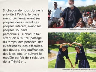 Si chacun de nous donne la
priorité à l’autre, le place
avant lui-même, avant ses
propres désirs, avant ses
propres intérêts, avant ses
propres souhaits
personnels ; si chacun fait
attention à l'autre, partage
du temps, des pensées, des
expériences, des diﬃcultés,
des doutes, des souﬀrances,
des joies, etc. en suivant le
modèle parfait de « relations
de la Trinité » …
facebook/madagascar.association
facebook/DaughtersOfCharityVocationsUs
 