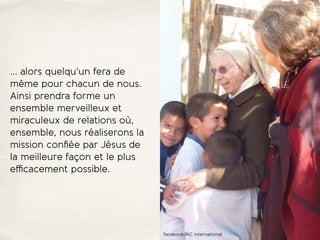 … alors quelqu'un fera de
même pour chacun de nous.
Ainsi prendra forme un
ensemble merveilleux et
miraculeux de relations où,
ensemble, nous réaliserons la
mission conﬁée par Jésus de
la meilleure façon et le plus
eﬃcacement possible.
facebook/AIC International
 