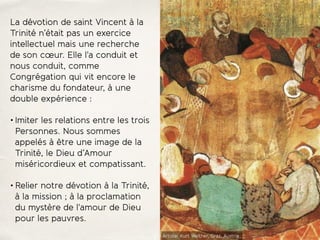 La dévotion de saint Vincent à la
Trinité n’était pas un exercice
intellectuel mais une recherche
de son cœur. Elle l'a conduit et
nous conduit, comme
Congrégation qui vit encore le
charisme du fondateur, à une
double expérience :
• Imiter les relations entre les trois
Personnes. Nous sommes
appelés à être une image de la
Trinité, le Dieu d’Amour
miséricordieux et compatissant.
• Relier notre dévotion à la Trinité,
à la mission ; à la proclamation
du mystère de l'amour de Dieu
pour les pauvres.
Artiste: Kurt Welther, Graz, Austria
 
