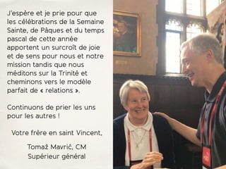 J'espère et je prie pour que
les célébrations de la Semaine
Sainte, de Pâques et du temps
pascal de cette année
apportent un surcroît de joie
et de sens pour nous et notre
mission tandis que nous
méditons sur la Trinité et
cheminons vers le modèle
parfait de « relations ».
Continuons de prier les uns
pour les autres !
Votre frère en saint Vincent,
Tomaž Mavrič, CM
Supérieur général
 