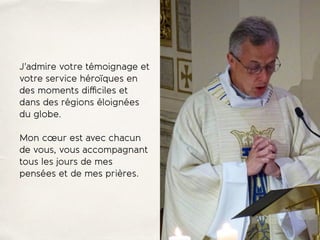 J'admire votre témoignage et
votre service héroïques en
des moments diﬃciles et
dans des régions éloignées
du globe.
Mon cœur est avec chacun
de vous, vous accompagnant
tous les jours de mes
pensées et de mes prières.
 