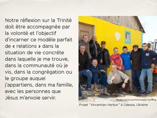 Notre réﬂexion sur la Trinité
doit être accompagnée par
la volonté et l’objectif
d'incarner ce modèle parfait
de « relations » dans la
situation de vie concrète
dans laquelle je me trouve,
dans la communauté où je
vis, dans la congrégation ou
le groupe auquel
j’appartiens, dans ma famille,
avec les personnes que
Jésus m’envoie servir.
Projet “Vincentian Harbor” à Odessa, Ukraine
facebook/vincentiansolidarityoﬃce
 