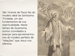 São Vicente de Paulo fez do
modelo ideal da Santíssima
Trindade, um dos
fundamentos de sua
espiritualidade. Neste
tempo de Quaresma,
somos convidados a
avançar para aproximarmo-
nos do modelo perfeito de
“relações” que Jesus nos
oferece.
 
