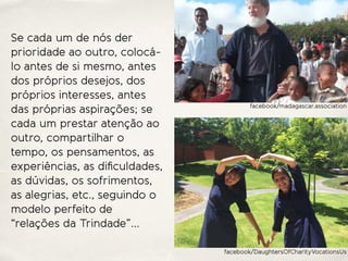 Se cada um de nós der
prioridade ao outro, colocá-
lo antes de si mesmo, antes
dos próprios desejos, dos
próprios interesses, antes
das próprias aspirações; se
cada um prestar atenção ao
outro, compartilhar o
tempo, os pensamentos, as
experiências, as diﬁculdades,
as dúvidas, os sofrimentos,
as alegrias, etc., seguindo o
modelo perfeito de
“relações da Trindade”…
facebook/madagascar.association
facebook/DaughtersOfCharityVocationsUs
 