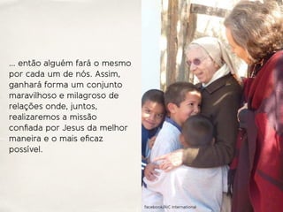 … então alguém fará o mesmo
por cada um de nós. Assim,
ganhará forma um conjunto
maravilhoso e milagroso de
relações onde, juntos,
realizaremos a missão
conﬁada por Jesus da melhor
maneira e o mais eﬁcaz
possível.
facebook/AIC International
 
