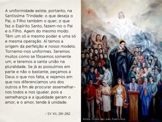A uniformidade existe, portanto, na
Santíssima Trindade: o que deseja o
Pai, o Filho também o quer; o que
faz o Espírito Santo, fazem-no o Pai
e o Filho. Agem do mesmo modo.
Têm um só e mesmo poder e uma só
e mesma operação. Aí temos a
origem da perfeição e nosso modelo.
Tornemo-nos uniformes. Seremos
muitos como se fôssemos somente
um, e teremos a santa união na
pluralidade. Se já as possuímos em
parte e não o bastante, peçamos a
Deus o que nos falta, e vejamos em
que nos diferenciamos uns dos
outros a ﬁm de procurar assemelhar-
nos todos e nos igualar, pois a
semelhança e a igualdade geram o
amor, e o amor, tende à unidade.
- SV XII, 261-262
Artista: Toribio, San Juan, Puerto Rico
 