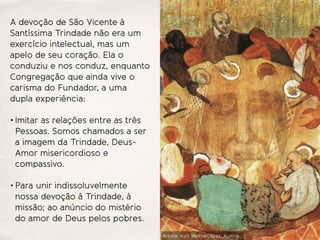 A devoção de São Vicente à
Santíssima Trindade não era um
exercício intelectual, mas um
apelo de seu coração. Ela o
conduziu e nos conduz, enquanto
Congregação que ainda vive o
carisma do Fundador, a uma
dupla experiência:
• Imitar as relações entre as três
Pessoas. Somos chamados a ser
a imagem da Trindade, Deus-
Amor misericordioso e
compassivo.
• Para unir indissoluvelmente
nossa devoção à Trindade, à
missão; ao anúncio do mistério
do amor de Deus pelos pobres.
Artista: Kurt Welther, Graz, Austria
 