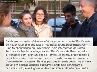 Celebramos o aniversário dos 400 anos do carisma de São Vicente
de Paulo. Que este ano jubilar nos traga abundantes frutos! Com
uma total conﬁança na Providência, pela intercessão de Nossa
Senhora da Medalha Milagrosa, de São Vicente de Paulo e todos
os santos e bem-aventurados da Família Vicentina, prossigamos o
caminho interior rumo a nós mesmos, e exterior rumo as nossas
Comunidades, nossa família e as pessoas às quais Jesus nos envia a
servir, em direção àqueles que talvez ainda não conheçam o
carisma ou àqueles lugares onde o carisma ainda não criou raízes.
youtube/CMglobal.org
 