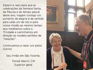 Espero e rezo para que as
celebrações da Semana Santa,
da Páscoa e do tempo pascal
deste ano, tragam consigo um
aumento de alegria e de sentido
para cada um de nós e para
nossa missão ao mesmo tempo
que meditamos sobre a
Trindade e caminhamos em
direção ao modelo perfeito de
“relações”.
Continuemos a rezar uns pelos
outros!
Seu irmão em São Vicente,
Tomaž Mavrič, CM
Superior geral
 