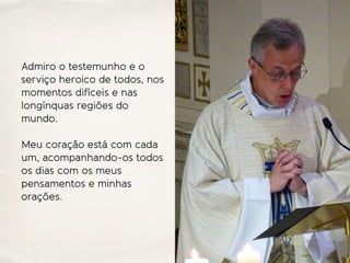 Admiro o testemunho e o
serviço heroico de todos, nos
momentos difíceis e nas
longínquas regiões do
mundo.
Meu coração está com cada
um, acompanhando-os todos
os dias com os meus
pensamentos e minhas
orações.
 