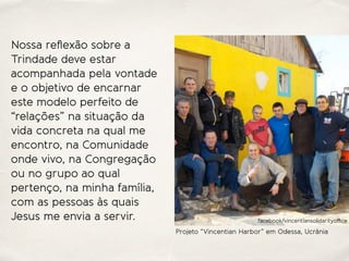 Nossa reﬂexão sobre a
Trindade deve estar
acompanhada pela vontade
e o objetivo de encarnar
este modelo perfeito de
“relações” na situação da
vida concreta na qual me
encontro, na Comunidade
onde vivo, na Congregação
ou no grupo ao qual
pertenço, na minha família,
com as pessoas às quais
Jesus me envia a servir.
Projeto “Vincentian Harbor” em Odessa, Ucrânia
facebook/vincentiansolidarityoﬃce
 