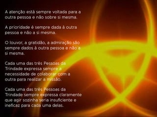 A atenção está sempre voltada para a
outra pessoa e não sobre si mesma.
A prioridade é sempre dada à outra
pessoa e não a si mesma.
O louvor, a gratidão, a admiração são
sempre dados à outra pessoa e não a
si mesma.
Cada uma das três Pessoas da
Trindade expressa sempre a
necessidade de colaborar com a
outra para realizar a missão.
Cada uma das três Pessoas da
Trindade sempre expressa claramente
que agir sozinha seria insuﬁciente e
ineﬁcaz para cada uma delas.
 