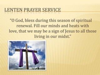 LENTEN PRAYER SERVICE

  “O God, bless during this season of spiritual
     renewal. Fill our minds and heats with
 love, that we may be a sign of Jesus to all those
               living in our midst.”
 