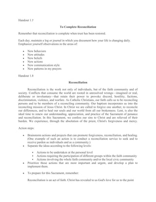 Handout 1.7

                                  To Complete Reconciliation

Remember that reconciliation is complete when trust has been restored.

Each day, maintain a log or journal in which you document how your life is changing daily.
Emphasize yourself observations in the areas of:

       New behaviors
       New attitudes
       New beliefs
       New actions
       New communication style
       New patterns in my prayers

Handout 1.8

                                          Reconciliation

        Reconciliation is the work not only of individuals, but of the faith community and of
society. Conflicts that consume the world are rooted in unresolved wrongs—imagined or real,
deliberate or involuntary—that retain their power to provoke discord, hostility, factions,
discrimination, violence, and warfare. As Catholic Christians, our faith calls us to be reconciling
persons and to be members of a reconciling community. Our baptism incorporates us into the
reconciling mission of Jesus Christ. In Christ we are called to forgive one another, to reconcile
our differences, and to heal our souls and our world from all our brokenness. Lent, is also the
ideal time to renew our understanding, appreciation, and practice of the Sacrament of penance
and reconciliation. In this Sacrament, we confess our sins to Christ and are relieved of their
burden. We experience, through the absolution of the priest, Christ's forgiveness and mercy.

Action steps:

       Brainstorm actions and projects that can promote forgiveness, reconciliation, and healing.
       (One example of such an action is to conduct a reconciliation service to seek and to
       receive pardon as individuals and as a community.)
       Separate the ideas according to the following levels:

              Actions to be undertaken at the personal level
              Actions requiring the participation of different groups within the faith community
              Actions involving the whole faith community and/or the local civic community
       Prioritize those actions that are most important and urgent, and develop a plan to
       implement them.

       To prepare for this Sacrament, remember:

       Reconciliation is an act of faith. Christ has revealed to us God's love for us to the point
 