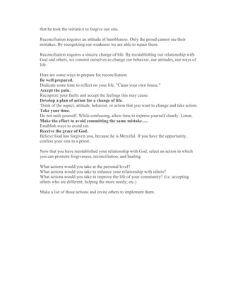 that he took the initiative to forgive our sins.

Reconciliation requires an attitude of humbleness. Only the proud cannot see their
mistakes. By recognizing our weakness we are able to repair them.

Reconciliation requires a sincere change of life. By reestablishing our relationship with
God and others, we commit ourselves to change our behavior, our attitudes, our ways of
life.

Here are some ways to prepare for reconciliation:
Be well prepared.
Dedicate some time to reflect on your life. "Clean your own house."
Accept the pain.
Recognize your faults and accept the feelings this may cause.
Develop a plan of action for a change of life.
Think of the aspect, attitude, behavior, or action that you want to change and take action.
Take your time.
Do not rush yourself. While confessing, allow time to express yourself clearly. Listen.
Make the effort to avoid committing the same mistake….
Establish ways to avoid sin.
Receive the grace of God.
Believe God has forgiven you, because he is Merciful. If you have the opportunity,
confess your sins to a priest.

Now that you have reestablished your relationship with God, select an action in which
you can promote forgiveness, reconciliation, and healing.

What actions would you take at the personal level?
What actions would you take to enhance your relationship with others?
What actions would you take to improve the life of your community? (i.e. accepting
others who are different; helping the more needy; etc.)

Make a list of those actions and invite others to implement them.
 