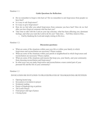 Handout 1.1:
                                Guide Questions for Reflection:

      Do we remember to forgive who hurt us? Do we remember to ask forgiveness from people we
      have hurt?
      Is it easy to ask forgiveness?
      Is it easy to give forgiveness?
      How do we feel after you asked forgiveness from someone you have hurt? How do we feel
      after you have forgiven someone who has hurt you?
      Take time to talk with the Lord on your top concerns; what has been affecting you; dominant
      feelings; and what you want the Lord to do for you? Take time… Tell Him, listen to Him…
           o End by thanking the Lord and simply resting in His love.


Handout 1.2:
                                      Discussion questions:

      What are some of the situations within your own life or within your family in which
      forgiveness and reconciliation are necessary? Please explain.
      What are some of the situations within your parish or neighborhood in which forgiveness and
      reconciliation are necessary? Please explain.
      What are some of the situations and reasons that keep you, your family, and your community
      from choosing reconciliation and forgiveness?
      In what ways can you make forgiveness and reconciliation a more central part of your
      personal life and the life of your community?


Handout 1.3

 INVOCATION OR INVITATION TO PRAYER/PRAYER OF THANKSGIVING OR PETITION

      Opening hymn/song
      Invocation or invitation to prayer
      Scriptural reading
      Prayer of thanksgiving or petition
      The Lord's Prayer
      Final prayer and sign of peace
      Closing hymn
 