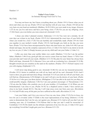 Handout 1.4

                                      Father's Love Letter
                              An Intimate Message From God To You.
My Child,

       You may not know me, but I know everything about you. (Psalm 139:1) I know when you sit
down and when you rise up. (Psalm 139:2) I am familiar with all your ways. (Psalm 139:3)Even the
very hairs on your head are numbered. (Matthew 10:29-31)For you were made in my image. (Genesis
1:27) In me you live and move and have your being. (Acts 17:28) For you are my offspring. (Acts
17:28) I knew you even before you were conceived. (Jeremiah 1:4-5)

         I chose you when I planned creation. (Ephesians 1:11-12) You were not a mistake, for all
your days are written in my book. (Psalm 139:15-16) I determined the exact time of your birth and
where you would live. (Acts 17:26) You are fearfully and wonderfully made. (Psalm 139:14) I knit
you together in your mother's womb. (Psalm 139:13) And brought you forth on the day you were
born. (Psalm 71:6) I have been misrepresented by those who don't know me. (John 8:41-44) I am not
distant and angry, but am the complete expression of love. (1 John 4:16) And it is my desire to lavish
my love on you. (1 John 3:) Simply because you are my child and I am your Father. (1 John 3:1)

        I offer you more than your earthly father ever could. (Matthew 7:11) For I am the perfect
father. (Matthew 5:48) Every good gift that you receive comes from my hand. (James 1:17)For I am
your provider and I meet all your needs. (Matthew 6:31-33) My plan for your future has always been
filled with hope. (Jeremiah 29:11) Because I love you with an everlasting love. (Jeremiah 31:3) My
thoughts toward you are countless as the sand on the seashore. (Psalms 139:17-18)And I rejoice over
you with singing. (Zephaniah 3:17)

        I will never stop doing good to you. (Jeremiah 32:40) For you are my treasured possession.
(Exodus 19:5) I desire to establish you with all my heart and all my soul. (Jeremiah 32:41) And I
want to show you great and marvelous things. (Jeremiah 33:3) If you seek me with all your heart, you
will find me. (Deuteronomy 4:29) Delight in me and I will give you the desires of your heart. (Psalm
37:4) For it is I who gave you those desires. (Philippians 2:13) I am able to do more for you than you
could possibly imagine. (Ephesians 3:20) For I am your greatest encourager. (2 Thessalonians 2:16-
17)I am also the Father who comforts you in all your troubles. (2 Corinthians 1:3-4) When you are
brokenhearted, I am close to you. (Psalm 34:18) As a shepherd carries a lamb, I have carried you
close to my heart. (Isaiah 40:11) One day I will wipe away every tear from your eyes. (Revelation
21:3-4) And I'll take away all the pain you have suffered on this earth. (Revelation 21:3-4)

       I am your Father, and I love you even as I love my son, Jesus. (John 17:23) For in Jesus, my
love for you is revealed. (John 17:26)He is the exact representation of my being. (Hebrews 1:3) He
came to demonstrate that I am for you, not against you. (Romans 8:31) And to tell you that I am not
counting your sins. (2 Corinthians 5:18-19)Jesus died so that you and I could be reconciled. (2
Corinthians 5:18-19) His death was the ultimate expression of my love for you. (1 John 4:10) I gave
up everything I loved that I might gain your love. (Romans 8:31-32)
 