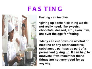 FASTING Fasting can involve: giving up some nice thing we do not really need, like sweets, chocolate, dessert, etc., even if we are over the age for fasting Many can cut down on alcohol or nicotine or any other addictive substance , perhaps as part of a permanent giving up. It can help to motivate if we remember these things are not very good for us anyway.  