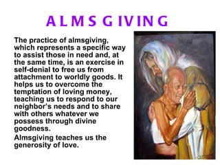 ALMSGIVING The practice of almsgiving, which represents a specific way to assist those in need and, at the same time, is an exercise in self-denial to free us from attachment to worldly goods. It helps us to overcome the temptation of loving money, teaching us to respond to our neighbor’s needs and to share with others whatever we possess through divine goodness. Almsgiving teaches us the generosity of love.   
