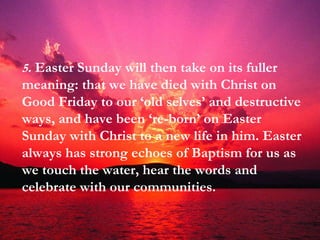 5 .  Easter Sunday will then take on its fuller meaning: that we have died with Christ on Good Friday to our ‘old selves’ and destructive ways, and have been ‘re-born’ on Easter Sunday with Christ to a new life in him. Easter always has strong echoes of Baptism for us as we touch the water, hear the words and celebrate with our communities. 