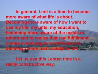 In general, Lent is a time to become more aware of what life is about. Becoming more aware of how I want to use my life, my gifts, my education, becoming more aware of the needs of others and to realize that real fulfillment comes in making my contribution to building a more just society for all. Let us use this Lenten time in a really constructive way. 