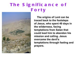The Significance of Forty The origins of Lent can be traced back to the footsteps of Jesus, who spent 40 days in the wilderness, facing temptations from Satan that could lead him to abandon his mission and calling. Jesus overcame the devil's temptations through fasting and prayers.   