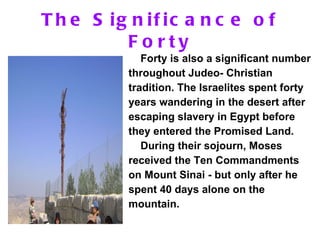 The Significance of Forty Forty is also a significant number throughout Judeo- Christian tradition. The Israelites spent forty years wandering in the desert after escaping slavery in Egypt before they entered the Promised Land.  During their sojourn, Moses received the Ten Commandments on Mount Sinai - but only after he spent 40 days alone on the mountain. 