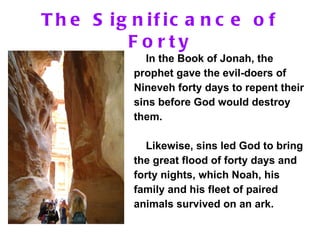 The Significance of Forty In the Book of Jonah, the prophet gave the evil-doers of Nineveh forty days to repent their sins before God would destroy them.  Likewise, sins led God to bring the great flood of forty days and forty nights, which Noah, his family and his fleet of paired animals survived on an ark. 