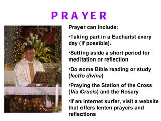 PRAYER Prayer can include: Taking part in a Eucharist every day (if possible). Setting aside a short period for meditation or reflection  Do some Bible reading or study ( lectio divina ) Praying the Station of the Cross ( Via Crucis ) and the Rosary If an Internet surfer, visit a website that offers lenten prayers and reflections 