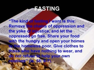 FASTING “ The kind of fasting I want is this: Remove the chains of oppression and the yoke of injustice, and let the oppressed go free. Share your food with the hungry and open your homes to the homeless poor. Give clothes to those who have nothing to wear, and do not refuse to help your own relatives” (Is. 58: 6-7). 