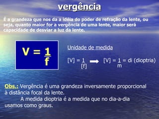 vergência É a grandeza que nos da a idéia do poder de refração da lente, ou seja, quanto maior for a vergência de uma lente, maior será capacidade de desviar a luz da lente. V =  1 f Unidade de medida [V] =  1 [f] [V] =  1  = di (dioptria) m Obs.:  Vergência é uma grandeza inversamente proporcional à distância focal da lente. A medida dioptria é a medida que no dia-a-dia usamos como graus. 