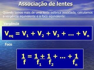 Associação de lentes Quando temos mais de uma lente esférica associada, calculamos a vergência equivalente e o foco equivalente: Vergência V eq  = V 1  + V 2  + V 3  + ... + V n Foco 1  =  1   +   1  + ... +  1   f  f 1   f 2  f n   