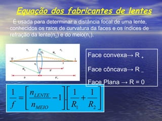 Equação dos fabricantes de lentes   É usada para determinar a distância focal de uma lente, conhecidos os raios de curvatura da faces e os índices de refração da lente(n 2 ) e do meio(n 1 ). Face convexa -> R  + Face côncava-> R  – Face Plana -> R = 0 