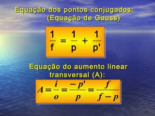Equação dos pontos conjugados:
        (Equação de Gauss)

        1   1   1
          =   +
        f   p   p'
   Equação do aumento linear
        transversal (A):
       i − p'     f
     A= =     =
       o  p     f −p
 