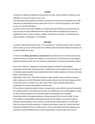 LENTES
Las lentes son objetos transparentes (normalmente de vidrio, cristal o plástico), limitados por dos
superficies, de las que al menos una es curva.
Una lente puede tener superficies cóncavas o convexas, de manera que la luz paralela que incide
sobre ella sea refractada bien hacia el plano focal, como en una lente convergente, o bien desde
él, como en una lente divergente.
Las lentes más comunes están basadas en el distinto grado de refracción que experimentan los
rayos al incidir en puntos diferentes del lente. Entre ellas están las utilizadas para corregir los
problemas de visión en gafas, anteojos o lentillas. También se usan lentes, o combinaciones de
lentes y espejos, en telescopios y microscopios.

HISTORIA
Los lentes exixten desde la edad media. Y fue inventado por los árabes quienes hicieron estudios
sobre la óptica ya que una de las ramas de la medicina islámica más desarrollada fue el estudio de
las enfermedades de los ojos.

La historia de la Óptica geométrica e instrumental está relacionada con la historia de las lentes,
el descubrimiento de las leyes de la reflexión y de la refracción y de la formación de las imágenes.
Resulta interesante conocer cómo se inventaron y desarrollaron los primeros instrumentos ópticos.

Hacia el año 1000 d.C. y siguiendo las teorías de Alhazen los frailes de la Edad Media
desarrollaron las llamadas "piedras para leer". Posiblemente eran de cristal de roca o de alguna de
las llamadas piedras semipreciosas (posiblemente berilio). Estaban talladas en forma de una media
esfera y aumentaban la letra.
Roger Bacon (entre 1210 -1292) fraile franciscano inglés, estudió a fondo la obra de la escuela
árabe. Hasta que en el año 1266 Bacon talló los primeros lentes con la forma de lenteja que ahora
conocemos (de ahí su nombre). En su libro "Opus maius", Bacon describe claramente las
propiedades de una lente para amplificar la letra escrita.
En los primeros anteojos se utilizó el cuarzo y el agua marina, pero conforme aumentó la demanda
fue necesario elaborar vidrio óptico que se rompe con facilidad por lo que resulta peligroso. A partir
de este momento las gafas han evolucionado según las necesidades de la sociedad.
Las primeras lentes convergentes aparecen a finales del siglo XIII en el norte de Italia. En esta
zona estaba muy desarrollada la tecnología del pulido de los cristales. Los primeros lentes se
fabricaron para la presbicia y eran convexos. Las lentes para miopes aparecen cien años más
tarde. No se conoce la fecha exacta de su invención pero existe un texto de un sermón del fraile
dominicano Giordano de Pisa, en 1306 que dice: " Aún no han pasado veinte años desde que se
encontró la manera de fabricar lentes de vidrio que permiten una buena visión de las cosas " .

 