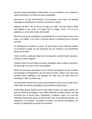 situación puede prolongarse durante años. Los que maltratan a sus víctimas lo
hacen de acuerdo a un patrón de abuso psicológico.
Igual que en el caso del alcohólico, el que golpea a una mujer o la maltrata
psicológica o sexualmente, lo primero que hará es negarlo.
Negación es decir: "No, es que yo le pego con razón". No hay ninguna razón
para golpear a una mujer, ni a nadie. Pero lo niegan. Dicen: "Yo no la he
golpeado, yo no le hecho nada, sólo tocarla".
Otra forma de abuso psicológico es el aislamiento, en que le hacen el vacío a la
mujer, ni le hablan, ni la miran y entonces ella se va creyendo que se merece
ese trato.
La intimidación es también un abuso. "Si dices algo te mato." Muchas mujeres
no se atreven a hablar, por las amenazas que sus maridos o sus compañeros
lanzan contra ellas.
Tanto el adicto a cualquier droga como el abusador, siempre tienen excusas y
le echan la culpa a alguien.
También dentro de ese hábito de abuso psicológico está el abuso económico.
"Si dices algo no te voy a dar la mensualidad".
Dentro de ese abuso psicológico de los maridos que golpean (lo que se llama
en psicología la triangulación), hay otro tipo de abuso: utilizar a los hijos para
hacerles sentir culpables a las esposas. En este caso los hijos sirven de
mensajeros: "dile a tu madre que..."
Las amenazas a través de los hijos, las amenazas de que le van a quitar al hijo,
todos estos son abusos psicológicos que preceden al abuso físico.
Todos estos abusos impiden que la mujer deje el hogar, ese hogar violento. Es
que esa violencia psicológica a que están sometidas muchas mujeres, es más
horrorosa que el abuso físico. Pregúntele a cualquier mujer a la cual han
maltratado físicamente qué es lo que le duele más; si las palabras hirientes, los
desprecios o los golpes. Los golpes se pasan, los abusos psicológicos, los
insultos, los desprecios se clavan en el corazón.

 