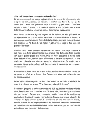 ¿Por qué se mantiene la mujer en esta relación?
La persona abusada se vuelve codependiente de su marido (el agresor), aún
después de ser golpeada. Es frecuente escuchar esta frase: "Es que yo lo
quiero tanto". Personas que llevan años soportando golpes dicen: "Yo no me
separo porque lo quiero". Es imposible querer a una persona que te está
tratando como si fueras un animal, eso es depender de esa persona.
Otro motivo por el cual algunas mujeres no se separan de este problema de
codependencia, es que las anima la familia y lamentablemente la Iglesia, a
permanecer con el abusador. Sobre todo la familia les aconseja que mantengan
esa relación por "el bien de tus hijos". "¿Cómo vas a dejar a tus hijos sin
padre?", les dicen.
¿Qué es mejor, tener un padre que golpea a su madre y que luego golpeará a
sus hijos, o no tener padre? Se les hace mucho más daño a los hijos cuando
ven que su padre golpea a su madre. Para los niños pequeños la madre es la
base de toda su vida, la base de su afectividad, la base de su seguridad. Si una
madre es golpeada, sus hijos se derrumban afectivamente. Es mucho mejor
separase. Yo no estoy a favor del divorcio, pero la separación es, a veces,
menos dañina.
A veces las mujeres no se separan y sufren en silencio por miedo a perder su
seguridad económica y la de sus hijos. Esto sucede sobre todo en la mujer que
no tiene educación.
Otras veces no se separan debido a las amenazas de más violencia o de
muerte, si intentan separarse. "Si le dices algo a la policía te mato".
Cuando se pregunta a algunas mujeres por qué aguantaron maltrato durante
años, la respuesta más común es ésta: "Por mis hijos; no quería que se criaran
sin un padre". Parece una respuesta válida, pero si la analizamos
profundamente descubrimos su inconsistencia. Sucede que en una situación de
violencia los hijos también sufren. El crecimiento en una atmósfera de miedo,
tensión y terror influirá negativamente en su desarrollo emocional y más tarde
se manifestará en el abandono escolar, en el uso de drogas, en desórdenes
psicológicos y en violencia y delincuencia.

 