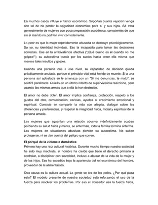 En muchos casos influye el factor económico. Soportan cuanta vejación venga
con tal de no perder la seguridad económica para sí y sus hijos. Se trata
generalmente de mujeres con poca preparación académica, conscientes de que
sin el marido no podrían vivir cómodamente.
Lo peor es que la mujer repetidamente abusada se destruye psicológicamente.
Su yo, su identidad individual. Eso la incapacita para tomar las decisiones
correctas. Cae en la ambivalencia efectiva ("¡Qué bueno es él cuando no me
golpea!"); su autoestima queda por los suelos hasta creer ella misma que
merece tales insultos y golpes.
Cuando una persona cae a ese nivel, su capacidad de decisión queda
prácticamente anulada, porque el principio vital está herido de muerte. Si a una
persona así aplastada se le amenaza con un "Si me denuncias, te mato", se
sentirá paralizada. Quizás en un último intento de supervivencia reaccione, pero
usando las mismas armas que a ella la han destruido.
El amor no debe doler. El amor implica confianza, protección, respeto a los
gustos del otro, comunicación, caricias, ayudas al crecimiento emocional y
espiritual. Consiste en compartir la vida con alegría, dialogar sobre las
diferencias y preferencias, y respetar la integridad física, moral y espiritual de la
persona amada.
Las mujeres que aguantan una relación abusiva indefinidamente acaban
perdiendo su salud física y menta, se enferman, toda la familia termina enferma.
Las mujeres en situaciones abusivas pierden su autoestima. No saben
protegerse, ni se dan cuenta del peligro que corren.
El porqué de la violencia doméstica
Primero hay una raíz cultural histórica. Durante mucho tiempo nuestra sociedad
ha sido muy machista, el hombre ha creído que tiene el derecho primario a
controlar, a disciplinar con severidad, incluso a abusar de la vida de la mujer y
de los hijos. Eso ha sucedido bajo la apariencia del rol económico del hombre,
proveedor de la alimentación.
Otra causa es la cultura actual. La gente se tira de los pelos. ¿Por qué pasa
esto? El modelo presente de nuestra sociedad está reforzando el uso de la
fuerza para resolver los problemas. Por eso el abusador usa la fuerza física,

 