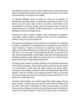 para mantener el poder y el control sobre la mujer, porque ha aprendido que la
violencia es efectiva para obtener ese fin de control y como ellos no han sufrido
las consecuencias, las mujeres se han callado.
La violencia doméstica ocurre en todos los niveles de la sociedad, no
solamente en las familias pobres. En las familias ricas sucede lo mismo. Lo que
pasa es que una mujer a quien le dieron una paliza, si tiene dinero, se va
tranquilamente a una clínica privada y aquí no ha pasado nada. Las que son
pobres tienen que ir al hospital y allí los médicos dicen: "A esta mujer la han
golpeado" y la policía se encarga de eso.
Entre blancos, negros, amarillos, católicos, judíos, protestantes y evangélicos;
entre todos, existe la violencia doméstica. Pero no por ser protestantes o
católicos, sino, por no ser como deben ser.
Otra causa de este problema son los medios de comunicación. En la televisión
la violencia es glorificada, los estereotipos que nos presentan son de violencia
sexual. Cuando un marido por la fuerza tiene relaciones sexuales con su
esposa, eso se llama violencia sexual, porque la mujer también tiene derecho a
decir que no. Si a una mujer, como yo oigo todos los días, se le insulta, se le
veja, se le dice barbaridades, no se le habla y solamente se la utiliza para tener
relaciones sexuales con ella; ¿Cómo va a querer estar con su marido? Tiene el
derecho a decir que no, todo el derecho del mundo.
En muchos casos, también la violencia doméstica está íntimamente relacionada
con el alcohol y las drogas. ¿Qué sucede cuando una persona consume drogas
o se emborracha? En esta parte del cerebro tenemos los centros vitales,
comunes con los animales y allí está el centro de la agresividad o del instinto
agresivo. Todos los hombres y las mujeres lo tenemos. Pero en la persona
normal, esos centros se comunican con la parte consciente del hombre, lo cual
diferencia al hombre del animal.
Cuando uno toma alcohol o usa cualquier droga, estos centros quedan como un
barco sin timón. Y ¿Qué le pasa a un barco sin timón? Pues se estrella contra
las rocas. Sobre todo la agresividad, el instinto sexual, quedan sin control.
Entonces viene el golpear a la mujer y a los hijos bajo el efecto del alcohol y el
abusar de la mujer sexualmente. El 50 % de los casos (que se conocen) de

 