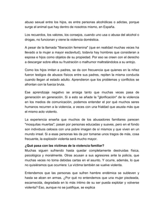 abuso sexual entre los hijos, es entre personas alcohólicas o adictas, porque
surge el animal que hay dentro de nosotros mismo, en España.
Los recuerdos, los valores, los consejos, cuando uno usa o abusa del alcohol o
drogas, no funcionan y viene la violencia doméstica.
A pesar de la llamada "liberación femenina" (que en realidad muchas veces ha
llevado a la mujer a mayor esclavitud), todavía hay hombres que consideran a
esposa e hijos como objetos de su propiedad. Por eso se creen con el derecho
a descargar sobre ellos su frustración o malhumor maltratándolos a su antojo.
Como los hijos imitan a padres, se da con frecuencia que quienes en la niñez
fueron testigos de abusos físicos entre sus padres, repiten la misma conducta
cuando llegan al estado adulto. Aprendieron que los problemas y conflictos se
afrontan con la fuerza bruta.
Ese aprendizaje negativo se arraiga tanto que muchas veces pasa de
generación en generación. Si a esto se añade la "glorificación" de la violencia
en los medios de comunicación, podemos entender el por qué muchos seres
humanos recurren a la violencia, a veces con una frialdad que asusta más que
el mismo acto violento.
La experiencia enseña que muchos de los abusadores familiares parecen
"mosquitas muertas"; pasan por personas educadas y suaves, pero en el fondo
son individuos celosos con una pobre imagen de sí mismos y que viven en un
mundo irreal. Si a esas personas les da por tomarse unos tragos de más, cosa
frecuente, la explosión violenta será mucho mayor.
¿Qué pasa con las víctimas de la violencia familiar?
Muchas siguen sufriendo hasta quedar completamente destruidas física,
psicológica y moralmente. Otras acusan a sus agresores ante la policía, que
muchas veces no toma debidas cartas en el asunto. Y ocurre, además, lo que
no quisiéramos que ocurriera: La víctima también se vuelve violenta.
Entendemos que las personas que sufren hambre endémica se subleven y
hasta se alcen en armas. ¿Por qué no entendemos que una mujer pisoteada,
escarnecida, degradada en lo más íntimo de su ser pueda explotar y volverse
violenta? Eso, aunque no se justifique, se explica

 