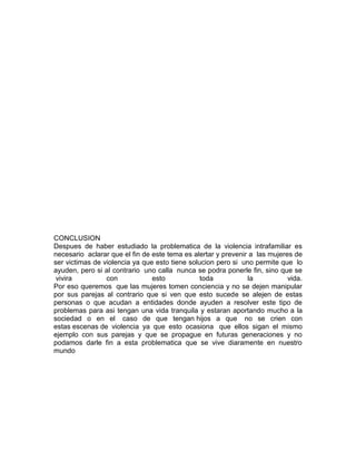 CONCLUSION
Despues de haber estudiado la problematica de la violencia intrafamiliar es
necesario aclarar que el fin de este tema es alertar y prevenir a las mujeres de
ser victimas de violencia ya que esto tiene solucion pero si uno permite que lo
ayuden, pero si al contrario uno calla nunca se podra ponerle fin, sino que se
vivira
con
esto
toda
la
vida.
Por eso queremos que las mujeres tomen conciencia y no se dejen manipular
por sus parejas al contrario que si ven que esto sucede se alejen de estas
personas o que acudan a entidades donde ayuden a resolver este tipo de
problemas para asi tengan una vida tranquila y estaran aportando mucho a la
sociedad o en el caso de que tengan hijos a que no se crien con
estas escenas de violencia ya que esto ocasiona que ellos sigan el mismo
ejemplo con sus parejas y que se propague en futuras generaciones y no
podamos darle fin a esta problematica que se vive diaramente en nuestro
mundo

 