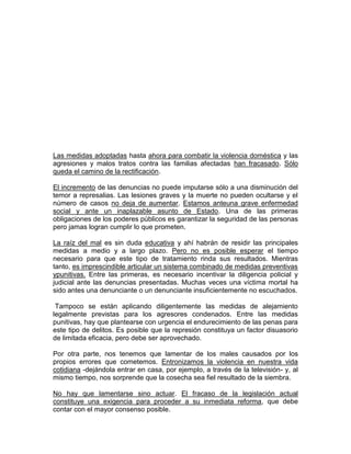 Las medidas adoptadas hasta ahora para combatir la violencia doméstica y las
agresiones y malos tratos contra las familias afectadas han fracasado. Sólo
queda el camino de la rectificación.
El incremento de las denuncias no puede imputarse sólo a una disminución del
temor a represalias. Las lesiones graves y la muerte no pueden ocultarse y el
número de casos no deja de aumentar. Estamos anteuna grave enfermedad
social y ante un inaplazable asunto de Estado. Una de las primeras
obligaciones de los poderes públicos es garantizar la seguridad de las personas
pero jamas logran cumplir lo que prometen.
La raíz del mal es sin duda educativa y ahí habrán de residir las principales
medidas a medio y a largo plazo. Pero no es posible esperar el tiempo
necesario para que este tipo de tratamiento rinda sus resultados. Mientras
tanto, es imprescindible articular un sistema combinado de medidas preventivas
ypunitivas. Entre las primeras, es necesario incentivar la diligencia policial y
judicial ante las denuncias presentadas. Muchas veces una víctima mortal ha
sido antes una denunciante o un denunciante insuficientemente no escuchados.
Tampoco se están aplicando diligentemente las medidas de alejamiento
legalmente previstas para los agresores condenados. Entre las medidas
punitivas, hay que plantearse con urgencia el endurecimiento de las penas para
este tipo de delitos. Es posible que la represión constituya un factor disuasorio
de limitada eficacia, pero debe ser aprovechado.
Por otra parte, nos tenemos que lamentar de los males causados por los
propios errores que cometemos. Entronizamos la violencia en nuestra vida
cotidiana -dejándola entrar en casa, por ejemplo, a través de la televisión- y, al
mismo tiempo, nos sorprende que la cosecha sea fiel resultado de la siembra.
No hay que lamentarse sino actuar. El fracaso de la legislación actual
constituye una exigencia para proceder a su inmediata reforma, que debe
contar con el mayor consenso posible.

 