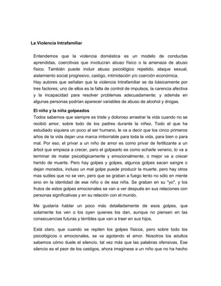 La Violencia Intrafamiliar
Entendemos que la violencia doméstica es un modelo de conductas
aprendidas, coercitivas que involucran abuso físico o la amenaza de abuso
físico. También puede incluir abuso psicológico repetido, ataque sexual,
aislamiento social progresivo, castigo, intimidación y/o coerción económica.
Hay autores que señalan que la violencia Intrafamiliar se da básicamente por
tres factores; uno de ellos es la falta de control de impulsos, la carencia afectiva
y la incapacidad para resolver problemas adecuadamente; y además en
algunas personas podrían aparecer variables de abuso de alcohol y drogas.
El niño y la niña golpeados
Todos sabemos que siempre es triste y doloroso arrastrar la vida cuando no se
recibió amor, sobre todo de los padres durante la niñez. Todo el que ha
estudiado siquiera un poco al ser humano, le va a decir que los cinco primeros
años de la vida dejan una marca imborrable para toda la vida, para bien o para
mal. Por eso, el privar a un niño de amor es como privar de fertilizante a un
árbol que empieza a crecer, pero el golpearlo es como echarle veneno, lo va a
terminar de matar psicológicamente y emocionalmente, o mejor va a crecer
herido de muerte. Pero hay golpes y golpes, algunos golpes sacan sangre o
dejan morados, incluso un mal golpe puede producir la muerte, pero hay otros
mas sutiles que no se ven, pero que se graban a fuego lento no sólo en mente
sino en la identidad de ese niño o de esa niña. Se graban en su "yo", y los
frutos de estos golpes emocionales se van a ver después en sus relaciones con
personas significativas y en su relación con el mundo.
Me gustaría hablar un poco más detalladamente de esos golpes, que
solamente los ven o los oyen quienes los dan, aunque no piensen en las
consecuencias futuras y terribles que van a traer en sus hijos.
Está claro, que cuando se repiten los golpes físicos, pero sobre todo los
psicológicos o emocionales, se va agotando el amor. Nosotros los adultos
sabemos cómo duele el silencio, tal vez más que las palabras ofensivas. Ese
silencio es el peor de los castigos, ahora imagínese a un niño que no ha hecho

 