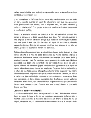 nada y no se le habla, y no se le abraza y acaricia, cómo se va conformando su
identidad...pensemos en eso.
¿Han pensado en el daño que hacen a sus hijos, posiblemente muchas veces
sin darse cuenta, cuando en lugar de relacionarse con sus hijos pequeños
están preocupados del trabajo, con la limpieza, etc., en forma obsesiva y
perfeccionista la casa? Son golpes lentos que van formando defectuosamente
la escultura de su hijo.
Silencio y ausencia, cuando se reprocha al hijo los pequeños errores pero
cierras tu corazón y tu boca cuando hace algo bien. Por, ejemplo, cuando el
niño empezó el kinder e hizo un dibujo, que pudo ser cuatro rayas cruzadas,
pero que para él era una obra de arte, en lugar de abrazarlo o alabarlo,
guardaste silencio. Con ello se produce en el hijo que aprenda a ver sólo los
errores, pero no lo bueno que hay en sus personas.
Todos estos golpes emocionales y psicológicos, hacen tanto daño en la niñez
porque el niño o la niña no sabe defenderse; su mente apenas empieza a
desarrollar lentamente ciertos mecanismos de defensa para poder filtrar y
analizar lo que ve y oye. Su mente es como una esponja: recibe todo. No tiene
capacidad para decir esto es verdad o no es verdad, lo que dicen es justo o
injusto. Por eso los mensajes-golpes son como olas gigantescas que llegan sin
control a lo más profundo de ese ser indefenso. Pero que distinta es la niñez y
el futuro de sus hijos cuando ellos palpan el amor entre su padre y su madre,
cuando ellos desde pequeños ven que su madre recibe con un beso, un abrazo
al padre que llega del trabajo, o cuando el padre viene con un ramo de flores
para su esposa o le da un beso a su esposa. Son detalles que se van grabando
en el alma de los niños, que van modelando su personalidad, que van llenando
de amor ese tanque-corazón. Créame, esa será la mejor herencia que podrá
dejar a sus hijos.
Las causas de la codependencia
El codependiente busca alivio en alguna adicción para "anestesiarse" ante su
dolor. A veces lo hace a través de relaciones personales disfuncionales y
muchas veces dañinas; o mediante adicciones al dinero, el sexo, la ira, las
drogas, la bebida, etc. El codependiente está atado a lo que le sucedió en su

 