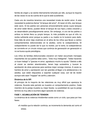 familia de origen y se siente internamente torturado por ello, aunque la mayoría
de las veces no se da cuenta de lo que le está sucediendo.
Cada uno de nosotros tenemos una necesidad innata de recibir amor. A esta
necesidad la podemos llamar "el tanque del amor". Al nacer el niño, ese tanque
está vacío. Si los padres son personas emocionalmente sanas cuyos tanques
de amor están llenos, pueden llenar el tanque de sus hijos y estos crecerán y
se desarrollarán psicológicamente sanos. Sin embargo, si uno de los padres o
ambos no tenían lleno su propio tanque, lo más probable es que el niño no
reciba suficiente amor porque su padre o su madre no lo tuvieron para darlo.
Esta falta de amor deja cicatrices en el alma de los niños que llevan a ciertos
comportamientos disfuncionales en la adultez, como la codependencia. El
codependiente no puede dar lo que no recibió, por lo tanto, la codependencia
se convierte en un círculo vicioso que continúa de generación en generación si
no se busca ayuda psicológica.
Los niños de familias disfuncionales crecieron sin haber escuchado mensajes
importantes de sus padres tales como ; "eres muy inteligente", "estás haciendo
un buen trabajo" o "gracias mi amor, agradezco mucho tu ayuda." Debido a ello
al crecer se sienten abandonados, tienen baja autoestima y buscan la
aprobación de otras personas para sentirse mejor consigo mismos. A veces su
hambre de amor y aprobación son tan grandes al llegar a la adolescencia o la
adultez, que están dispuestos a soportar cualquier cosa, con tal de recibir
aunque solo sean "migajas" de cariño y atención.
Dinámica de la VIF:
Al principio de la mayoría de las relaciones es muy difícil que aparezca la
violencia. Durante este período se muestra un comportamiento positivo. Cada
miembro de la pareja muestra su mejor faceta. La posibilidad de que la pareja
termine es muy alta si ocurriera algún episodio de violencia.
FASE 1. ACUMULACIÓN DE TENSION
La dinámica de la violencia Intrafamiliar existe como un ciclo, que pasa por tres
fases:
A medida que la relación continúa, se incrementa la demanda así como el
stress.

 