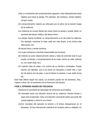 Hay un incremento del comportamiento agresivo, más habitualmente hacia
objetos que hacia la pareja. Por ejemplo, dar portazos, arrojar objetos,
romper cosas.
El comportamiento violento es reforzado por el alivio de la tensión luego
de la violencia.
La violencia se mueve desde las cosas hacia la pareja y puede haber un
aumento del abuso verbal y del abuso físico.
La pareja intenta modificar su comportamiento a fin de evitar la violencia.
Por ejemplo: mantener la casa cada vez más limpia, a los chicos más
silenciosos, etc.
El abuso físico y verbal continúa.
La mujer comienza a sentirse responsable por el abuso.
El violento se pone obsesivamente celoso y trata de controlar todo lo que
puede: el tiempo y comportamiento de la mujer (cómo se viste, adónde
va, con quién está, etc.)
El violento trata de aislar a la víctima de su familia y amistades. Puede
decirle, por ejemplo, que si se aman no necesitan a nadie más, o que
los de afuera son de palo, o que le llenan la cabeza, o que están locos
etc.
Esta fase difiere según los casos. La duración puede ser de semanas, días,
meses o años. Se va acortando con el transcurrir del tiempo.
FASE 2. EPISODIO AGUDO DE VIOLENCIA
Aparece la necesidad de descargar las tensiones acumuladas
El abusador hace una elección acerca de su violencia. Decide tiempo y
lugar para el episodio, hace una elección consciente sobre qué parte del
cuerpo golpear y cómo lo va a hacer.
Como resultado del episodio la tensión y el stress desaparecen en el
abusador. Si hay intervención policial él se muestra calmo y relajado, en

 