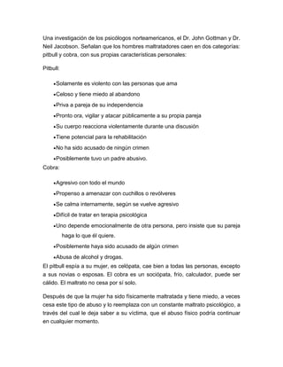 Una investigación de los psicólogos norteamericanos, el Dr. John Gottman y Dr.
Neil Jacobson. Señalan que los hombres maltratadores caen en dos categorías:
pitbull y cobra, con sus propias características personales:
Pitbull:
Solamente es violento con las personas que ama
Celoso y tiene miedo al abandono
Priva a pareja de su independencia
Pronto ora, vigilar y atacar públicamente a su propia pareja
Su cuerpo reacciona violentamente durante una discusión
Tiene potencial para la rehabilitación
No ha sido acusado de ningún crimen
Posiblemente tuvo un padre abusivo.
Cobra:
Agresivo con todo el mundo
Propenso a amenazar con cuchillos o revólveres
Se calma internamente, según se vuelve agresivo
Difícil de tratar en terapia psicológica
Uno depende emocionalmente de otra persona, pero insiste que su pareja
haga lo que él quiere.
Posiblemente haya sido acusado de algún crimen
Abusa de alcohol y drogas.
El pitbull espía a su mujer, es celópata, cae bien a todas las personas, excepto
a sus novias o esposas. El cobra es un sociópata, frío, calculador, puede ser
cálido. El maltrato no cesa por sí solo.
Después de que la mujer ha sido físicamente maltratada y tiene miedo, a veces
cesa este tipo de abuso y lo reemplaza con un constante maltrato psicológico, a
través del cual le deja saber a su víctima, que el abuso físico podría continuar
en cualquier momento.

 