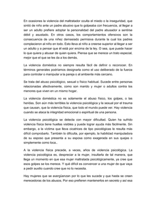 En ocasiones la violencia del maltratador oculta el miedo o la inseguridad, que
sintió de niño ante un padre abusivo que lo golpeaba con frecuencia, al llegar a
ser un adulto prefiere adoptar la personalidad del padre abusador a sentirse
débil y asustado. En otros casos, los comportamientos ofensivos son la
consecuencia de una niñez demasiado permisiva durante la cual los padres
complacieron al niño en todo. Esto lleva al niño a creerse superior al llegar a ser
un adulto y a pensar que él está por encima de la ley. O sea, que puede hacer
lo que quiera y abusar de quien quiera. Piensa que se merece un trato especial,
mejor que el que se les da a los demás.
La violencia doméstica no siempre resulta fácil de definir o reconocer. En
términos generales podríamos designarla como el uso deliberado de la fuerza
para controlar o manipular a la pareja o al ambiente más cercano.
Se trata del abuso psicológico, sexual o físico habitual. Sucede entre personas
relacionadas afectivamente, como son marido y mujer o adultos contra los
menores que viven en un mismo hogar.
La violencia doméstica no es solamente el abuso físico, los golpes, o las
heridas. Son aún más terribles la violencia psicológica y la sexual por el trauma
que causan, que la violencia física, que todo el mundo puede ver. Hay violencia
cuando se ataca la integridad emocional o espiritual de una persona.
La violencia psicológica se detecta con mayor dificultad. Quien ha sufrido
violencia física tiene huellas visibles y puede lograr ayuda más fácilmente. Sin
embargo, a la víctima que lleva cicatrices de tipo psicológicas le resulta más
difícil comprobarlo. También lo dificulta, por ejemplo, la habilidad manipuladora
de su esposo que presenta a su esposa como exagerada en sus quejas o
simplemente como loca..
A la violencia física precede, a veces, años de violencia psicológica. La
violencia psicológica es, despreciar a la mujer, insultarla de tal manera, que
llega un momento en que esa mujer maltratada psicológicamente, ya cree que
esos golpes se los merece. Y qué difícil es convencer a una mujer de que vaya
a pedir auxilio cuando cree que no lo necesita.
Hay mujeres que se avergüenzan por lo que les sucede y que hasta se creen
merecedoras de los abusos. Por eso prefieren mantenerlos en secreto y así esa

 
